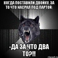 Когда поставили двойку, за то что насрал под партой: -Да за что два то?!!