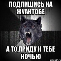 Подпишись на Жуантобе а то,приду к тебе ночью