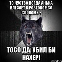 то чуство когда Анька влезает в розговор со словами-: Тосо да. Убил би нахер!