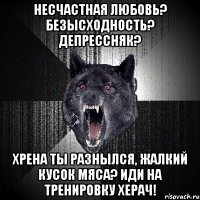 НЕСЧАСТНАЯ ЛЮБОВЬ? БЕЗЫСХОДНОСТЬ? ДЕПРЕССНЯК? ХРЕНА ТЫ РАЗНЫЛСЯ, ЖАЛКИЙ КУСОК МЯСА? ИДИ НА ТРЕНИРОВКУ ХЕРАЧ!