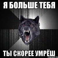 я больше тебя ты скорее умрёш