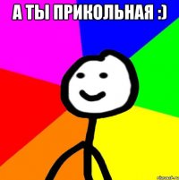 А ТЫ ПРИКОЛЬНАЯ :) 