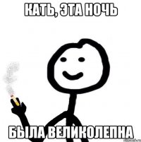 Кать, эта ночь была великолепна