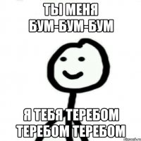 Ты меня бум-бум-бум Я тебя теребом теребом теребом