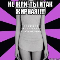 НЕ ЖРИ, ТЫ ИТАК ЖИРНАЯ!!!! 