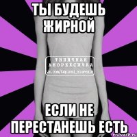 ты будешь жирной если не перестанешь есть