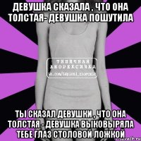 Девушка сказала , что она толстая- девушка пошутила Ты сказал девушки , что она толстая - девушка выковыряла тебе глаз столовой ложкой