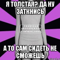 Я толстая? Да ну заткнись А то сам сидеть не сможешь