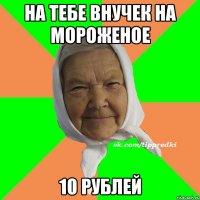 На тебе внучек на мороженое 10 рублей