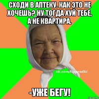 Сходи в аптеку. Как это не хочешь? Ну тогда хуй тебе, а не квартира. -Уже бегу!