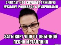 Считает что слушает тяжёлую музыку, ровняясь с мужчинами Затыкает уши от обычной песни Металлики