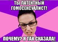 Ты латентный гомосексуалист! Почему? Я так сказала!