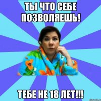 Ты что себе позволяешь! Тебе не 18 лет!!!