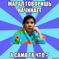 Марал говоришь начинает А сама та что ?