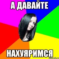 а давайте нахуяримся