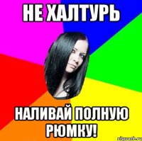 не халтурь наливай полную рюмку!