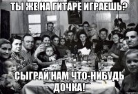 Ты же на гитаре играешь? Сыграй нам что-нибудь Дочка!