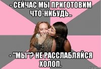 - Сейчас мы приготовим что-нибудь.. - "Мы"? Не расслабляйся холоп.