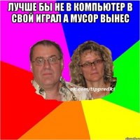 лучше бы не в компьютер в свой играл а мусор вынес 