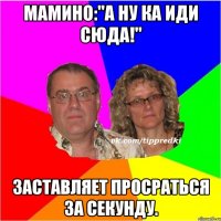 Мамино:"А ну ка иди сюда!" Заставляет просраться за секунду.