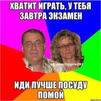 хватит играть, у тебя завтра экзамен иди лучше посуду помой