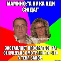 Мамино:"А ну ка иди сюда!" Заставляет просраться за секунду,не смотря на то что у тебя запор.