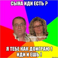 Сына иди есть ? Я тебе как доиграю ! Иди и ешь !