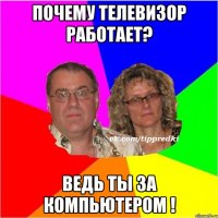 Почему телевизор работает? Ведь ты за компьютером !