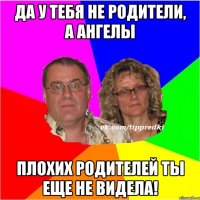 да у тебя не родители, а ангелы плохих родителей ты еще не видела!