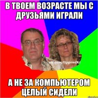 в твоем возрасте мы с друзьями играли а не за компьютером целый сидели