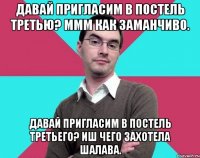 Давай пригласим в постель третью? Ммм как заманчиво. Давай пригласим в постель третьего? Иш чего захотела шалава.