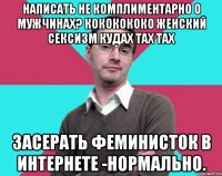 Написать не комплиментарно о мужчинах? Кококококо женский сексизм кудах тах тах Засерать феминисток в интернете -нормально.