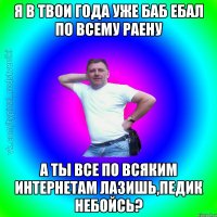 Я в твои года уже баб ебал по всему раену а ты все по всяким интернетам лазишь,педик небойсь?