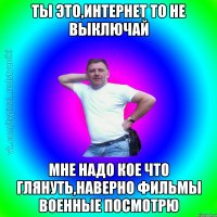 Ты это,интернет то не выключай мне надо кое что глянуть,наверно фильмы военные посмотрю