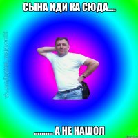 сына иди ка сюда.... .......... а не нашол