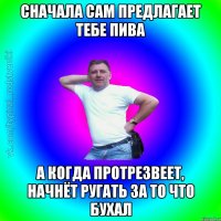 Сначала сам предлагает тебе пива А когда протрезвеет, начнёт ругать за то что бухал