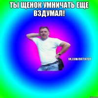 ты щенок умничать еще вздумал! 