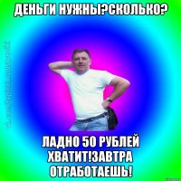 Деньги нужны?сколько? ладно 50 рублей хватит!завтра отработаешь!