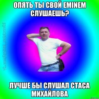 Опять ты свой eminem слушаешь? Лучше бы слушал Стаса Михайлова