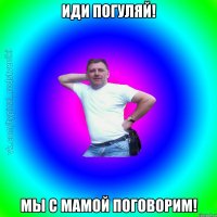 Иди погуляй! Мы с мамой поговорим!