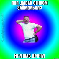 Пап, давай сексом займемься? Не я щас дрочу!