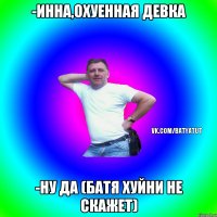 -Инна,охуенная девка -Ну да (Батя хуйни не скажет)