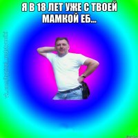 я в 18 лет уже с твоей мамкой еб... 