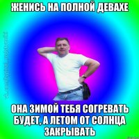 женись на полной девахе она зимой тебя согревать будет, а летом от солнца закрывать