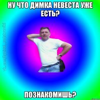 Ну что Димка невеста уже есть? Познакомишь?