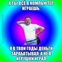 А ты всё в компьютер играешь, я в твои годы деньги зарабатывал, а не в игрушки играл