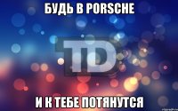 Будь в porsche И к тебе потянутся