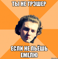 ты не трэшер если не пьёшь емелю