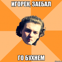 игорек, заебал го бухнем