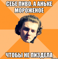 себе пиво, а аньке мороженое чтобы не пиздела